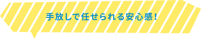 手放しで任せられる安心感！